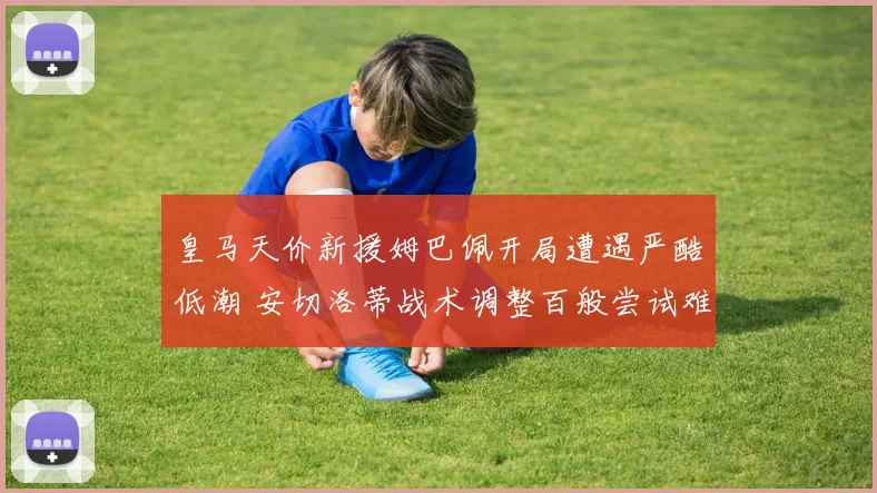 皇马天价新援姆巴佩开局遭遇严酷低潮 安切洛蒂战术调整百般尝试难解困局