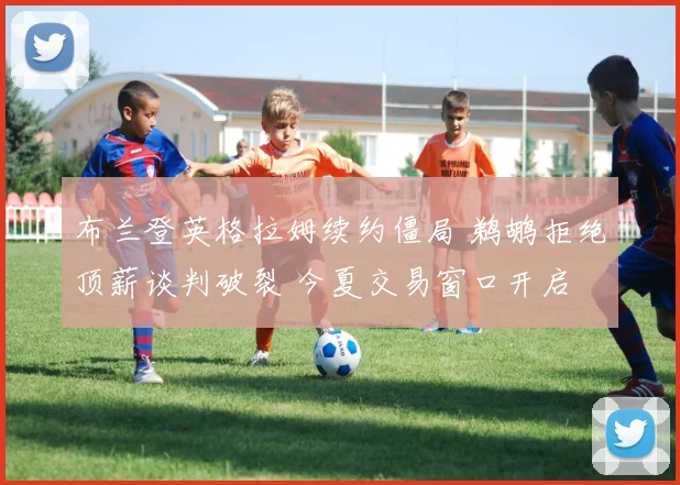 布兰登英格拉姆续约僵局 鹈鹕拒绝顶薪谈判破裂 今夏交易窗口开启 五大下家全解析