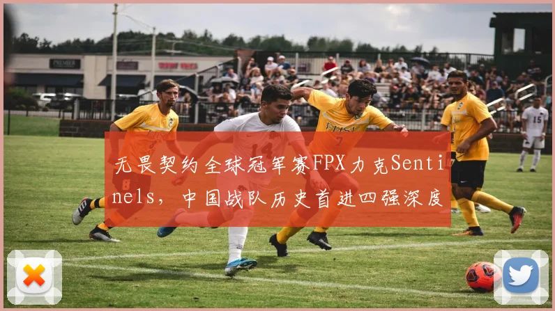 无畏契约全球冠军赛FPX力克Sentinels,中国战队历史首进四强深度复盘与战术解析