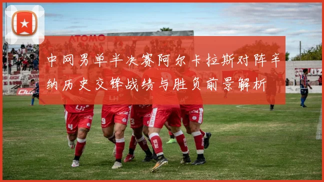 中网男单半决赛阿尔卡拉斯对阵辛纳历史交锋战绩与胜负前景解析