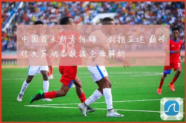 中国百米新秀何锦櫶剑指亚运 巅峰对决苏炳添数据全面解析