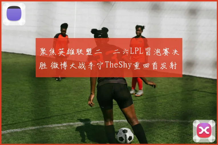 聚焦英雄联盟二〇二六LPL冒泡赛决胜 微博大战李宁TheShy重回首发射落门票预测