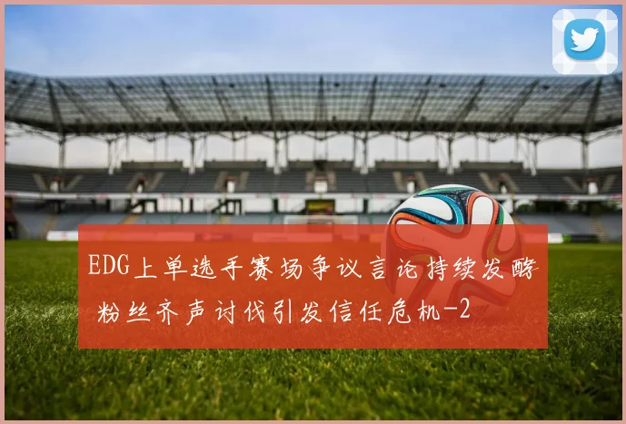 EDG上单选手赛场争议言论持续发酵 粉丝齐声讨伐引发信任危机