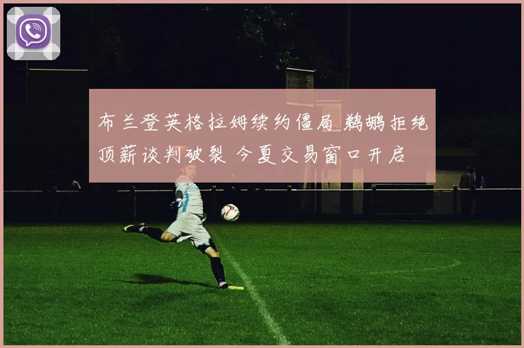 布兰登英格拉姆续约僵局 鹈鹕拒绝顶薪谈判破裂 今夏交易窗口开启 五大下家全解析