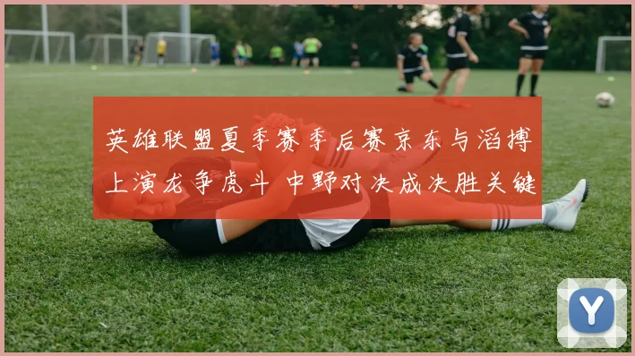 英雄联盟夏季赛季后赛京东与滔搏上演龙争虎斗 中野对决成决胜关键